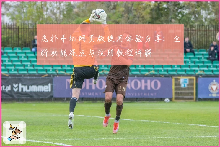 虎扑手机网页版使用体验分享：全新功能亮点与注册教程详解