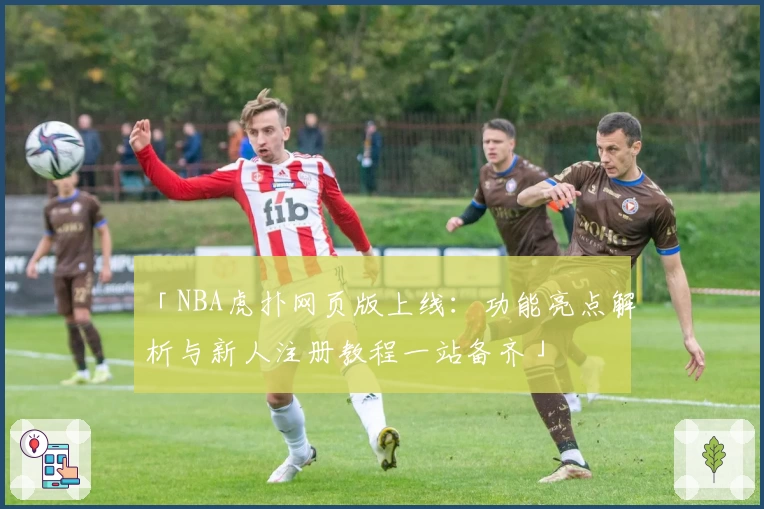 「NBA虎扑网页版上线：功能亮点解析与新人注册教程一站备齐」