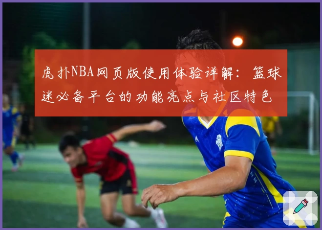 虎扑NBA网页版使用体验详解：篮球迷必备平台的功能亮点与社区特色