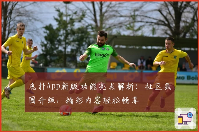 虎扑App新版功能亮点解析：社区氛围升级，精彩内容轻松畅享