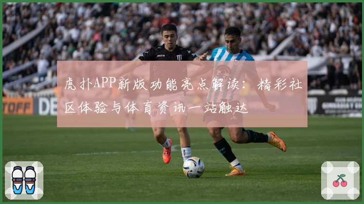 虎扑APP新版功能亮点解读：精彩社区体验与体育资讯一站触达