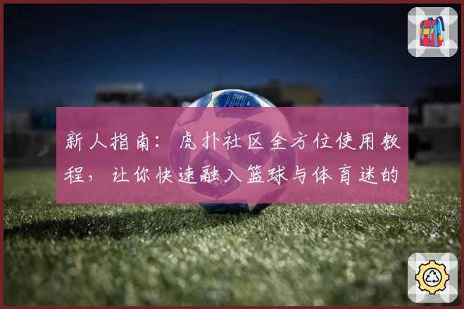 新人指南：虎扑社区全方位使用教程，让你快速融入篮球与体育迷的狂热世界