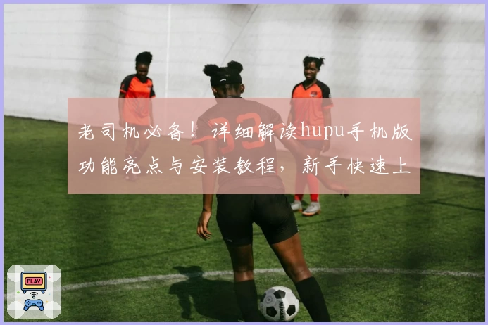 老司机必备！详细解读hupu手机版功能亮点与安装教程，新手快速上手诀窍