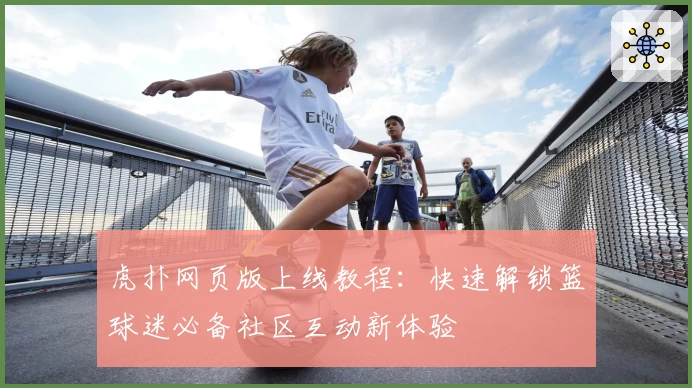 虎扑网页版上线教程：快速解锁篮球迷必备社区互动新体验