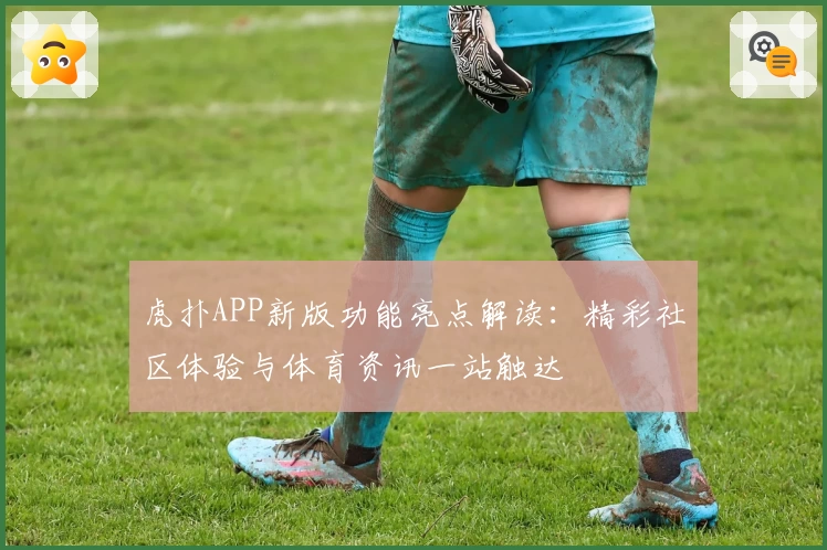 虎扑APP新版功能亮点解读：精彩社区体验与体育资讯一站触达