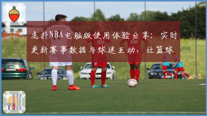 虎扑NBA电脑版使用体验分享：实时更新赛事数据与球迷互动，让篮球迷尽享精彩