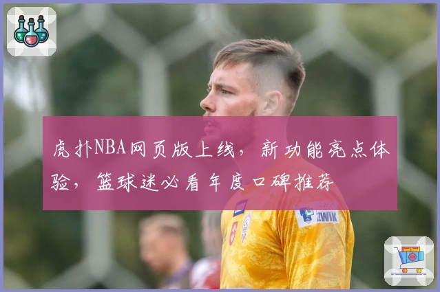 虎扑NBA网页版上线，新功能亮点体验，篮球迷必看年度口碑推荐