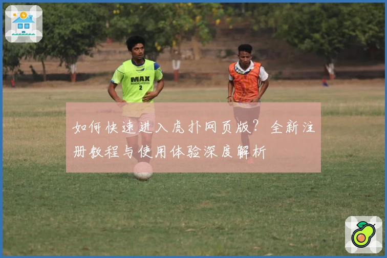 如何快速进入虎扑网页版？全新注册教程与使用体验深度解析