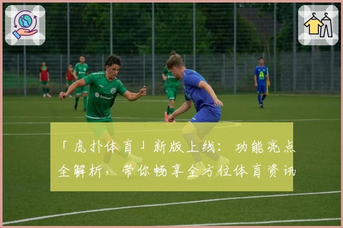 「虎扑体育」新版上线：功能亮点全解析，带你畅享全方位体育资讯体验
