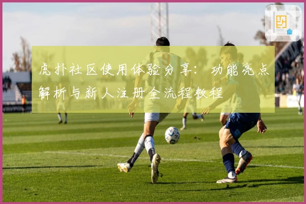 虎扑社区使用体验分享：功能亮点解析与新人注册全流程教程