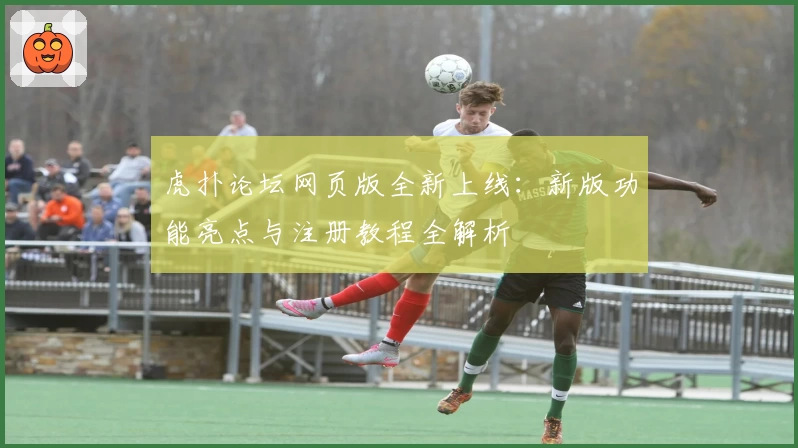 虎扑论坛网页版全新上线：新版功能亮点与注册教程全解析