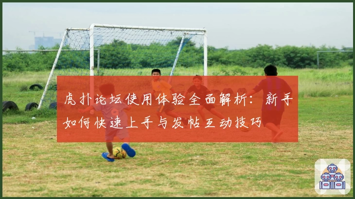 虎扑论坛使用体验全面解析：新手如何快速上手与发帖互动技巧