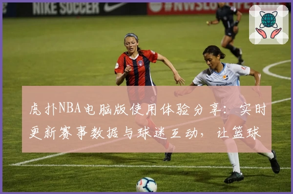 虎扑NBA电脑版使用体验分享：实时更新赛事数据与球迷互动，让篮球迷尽享精彩