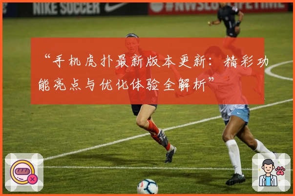 “手机虎扑最新版本更新：精彩功能亮点与优化体验全解析”