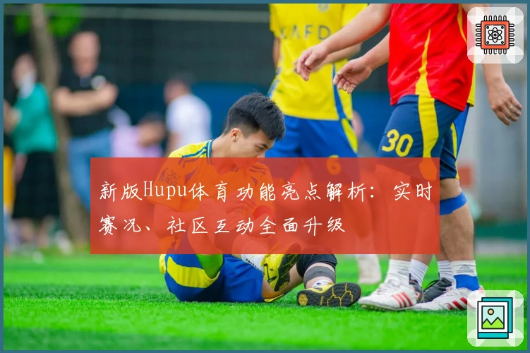 新版Hupu体育功能亮点解析：实时赛况、社区互动全面升级