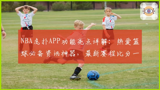 NBA虎扑APP功能亮点详解：热爱篮球必备资讯神器，最新赛程比分一手掌握！