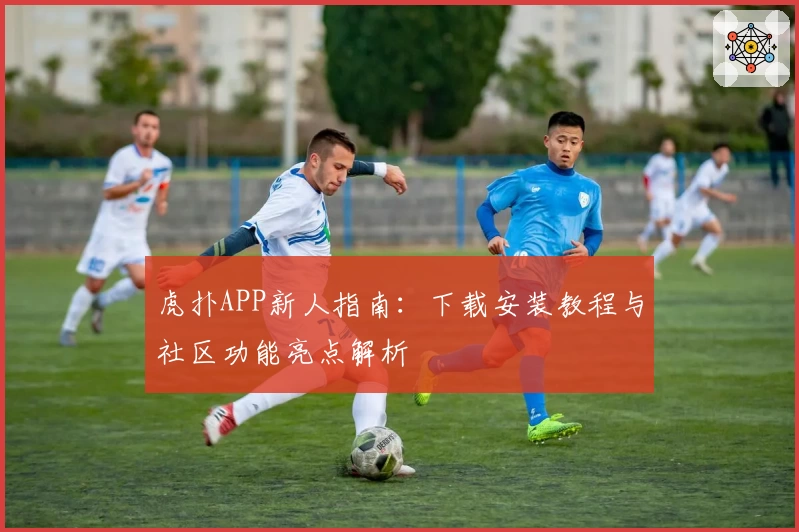 虎扑APP新人指南：下载安装教程与社区功能亮点解析