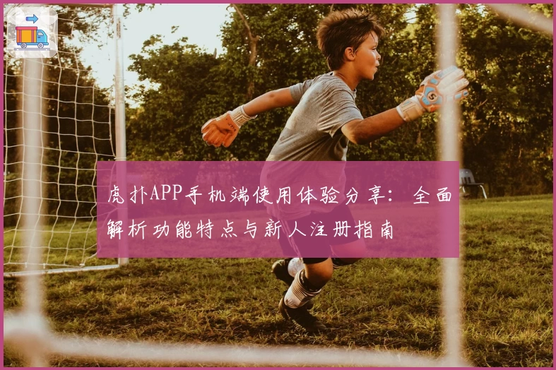 虎扑APP手机端使用体验分享：全面解析功能特点与新人注册指南