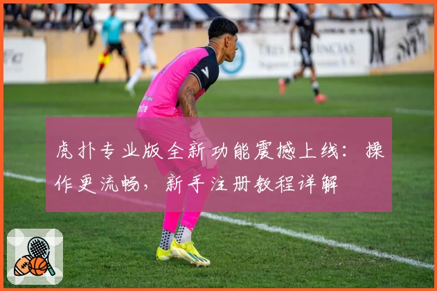 虎扑专业版全新功能震撼上线:操作更流畅,新手注册教程详解