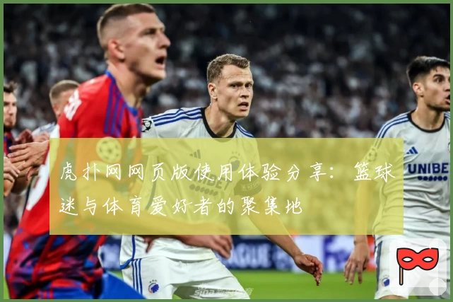 虎扑网网页版使用体验分享：篮球迷与体育爱好者的聚集地