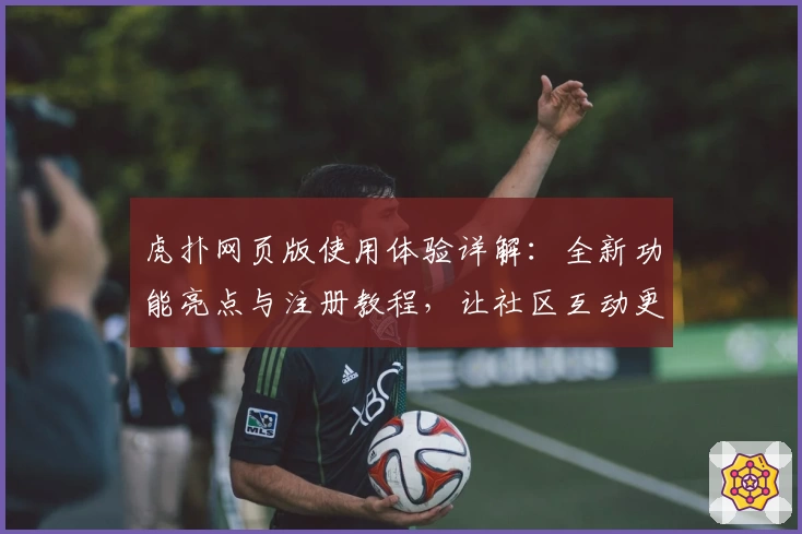 虎扑网页版使用体验详解：全新功能亮点与注册教程，让社区互动更便捷