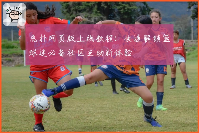 虎扑网页版上线教程：快速解锁篮球迷必备社区互动新体验