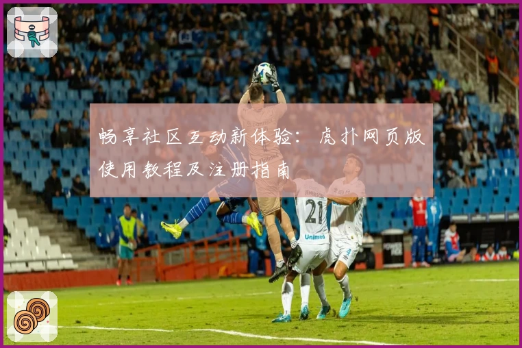 畅享社区互动新体验:虎扑网页版使用教程及注册指南
